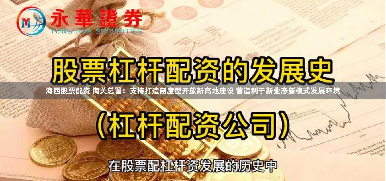 海西股票配资 海关总署：支持打造制度型开放新高地建设 营造利于新业态新模式发展环境