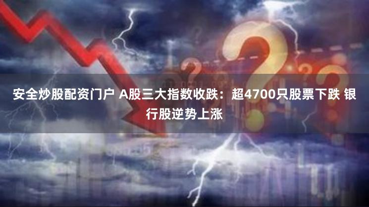 安全炒股配资门户 A股三大指数收跌：超4700只股票下跌 银行股逆势上涨