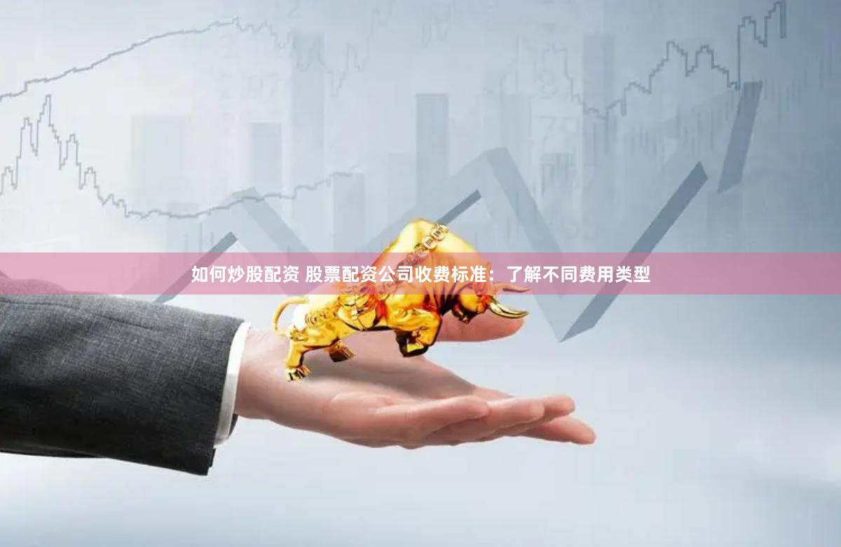 如何炒股配资 股票配资公司收费标准：了解不同费用类型