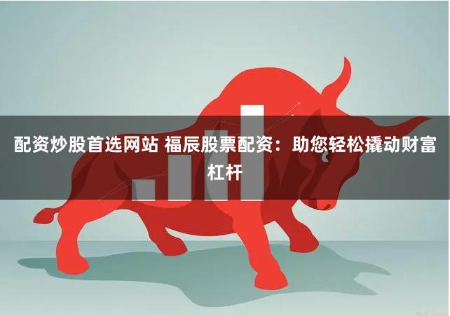 配资炒股首选网站 福辰股票配资：助您轻松撬动财富杠杆