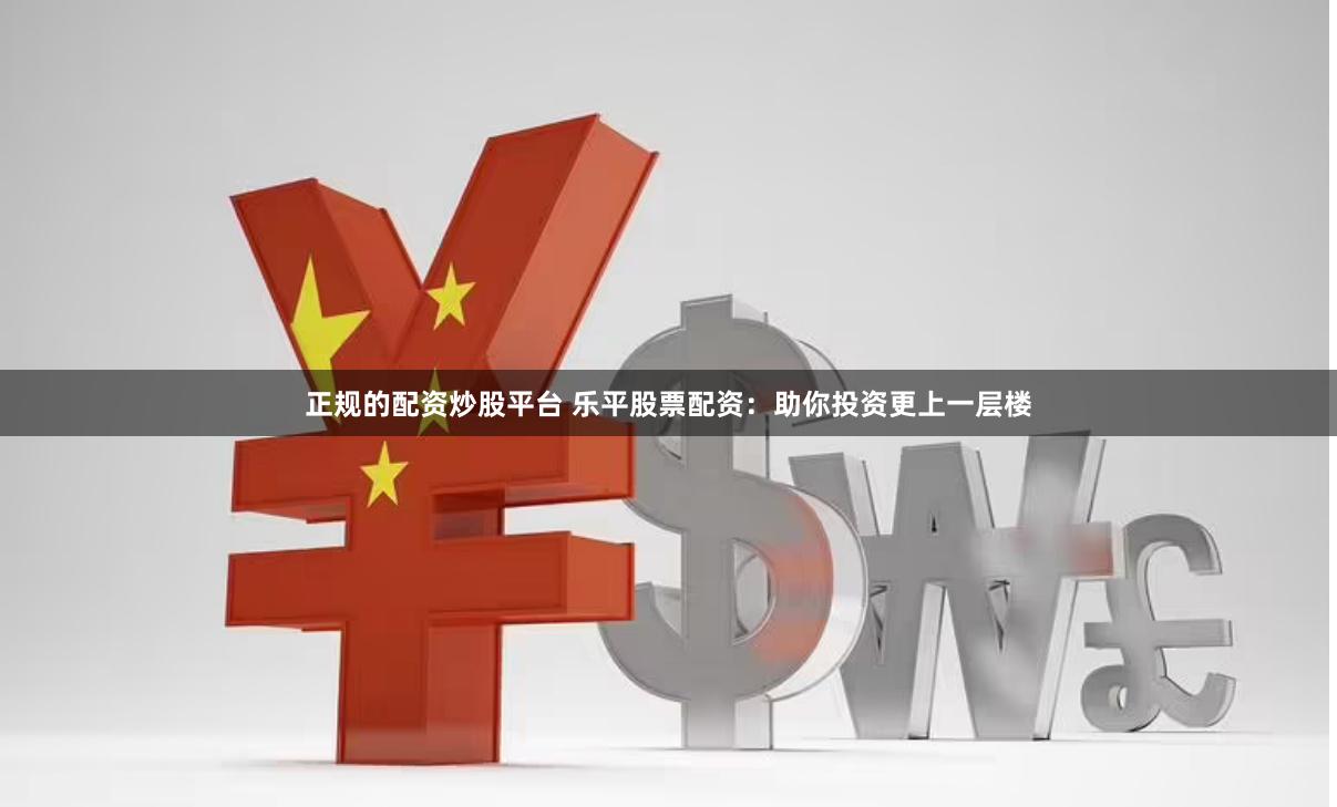 正规的配资炒股平台 乐平股票配资：助你投资更上一层楼