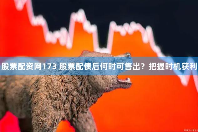 股票配资网173 股票配债后何时可售出？把握时机获利