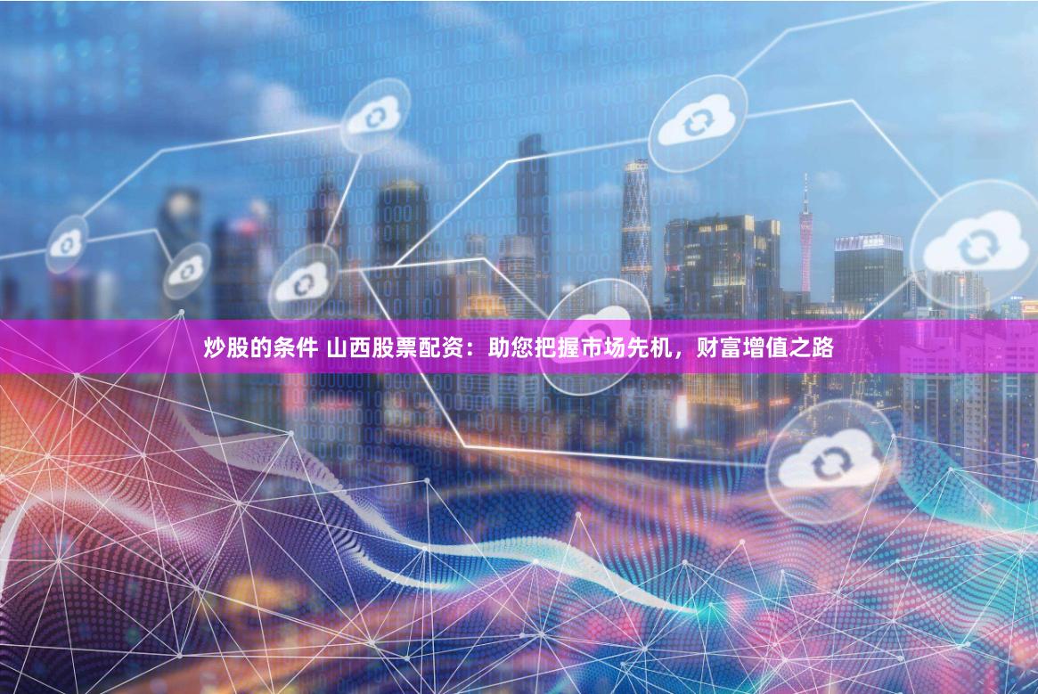 炒股的条件 山西股票配资：助您把握市场先机，财富增值之路