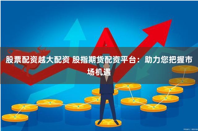 股票配资越大配资 股指期货配资平台：助力您把握市场机遇