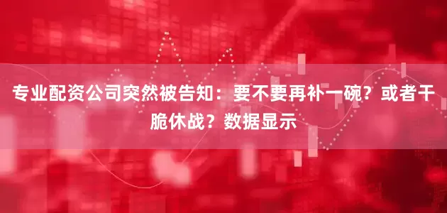 专业配资公司突然被告知:要不要再补一碗?或者干脆休战?数据显示