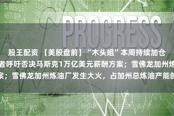 股王配资 【美股盘前】“木头姐”本周持续加仓阿里巴巴和百度；投资者呼吁否决马斯克1万亿美元薪酬方案；雪佛龙加州炼油厂发生大火，占加州总炼油产能的16%以上