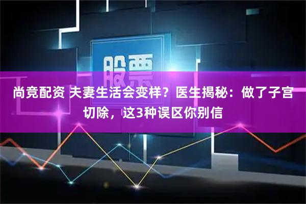 尚竞配资 夫妻生活会变样？医生揭秘：做了子宫切除，这3种误区你别信