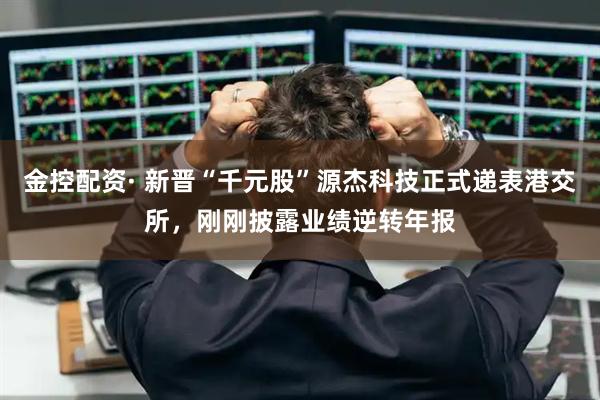 金控配资· 新晋“千元股”源杰科技正式递表港交所，刚刚披露业绩逆转年报