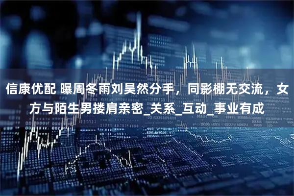 信康优配 曝周冬雨刘昊然分手，同影棚无交流，女方与陌生男搂肩亲密_关系_互动_事业有成