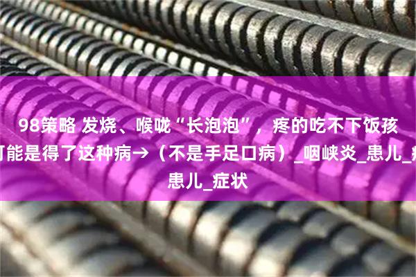 98策略 发烧、喉咙“长泡泡”，疼的吃不下饭孩子可能是得了这种病→（不是手足口病）_咽峡炎_患儿_症状