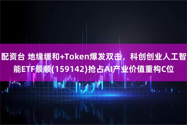 配资台 地缘缓和+Token爆发双击，科创创业人工智能ETF景顺(159142)抢占AI产业价值重构C位