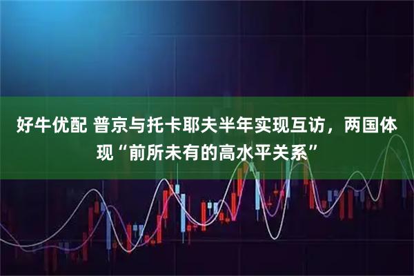 好牛优配 普京与托卡耶夫半年实现互访，两国体现“前所未有的高水平关系”