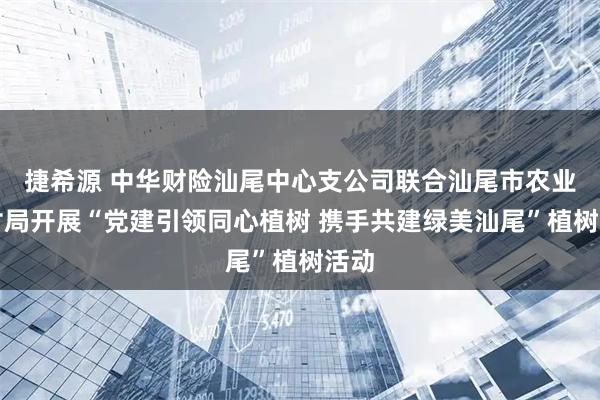 捷希源 中华财险汕尾中心支公司联合汕尾市农业农村局开展“党建引领同心植树 携手共建绿美汕尾”植树活动