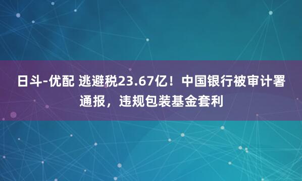 日斗-优配 逃避税23.67亿！中国银行被审计署通报，违规包装基金套利