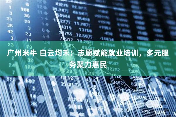 广州米牛 白云均禾：志愿赋能就业培训，多元服务聚力惠民