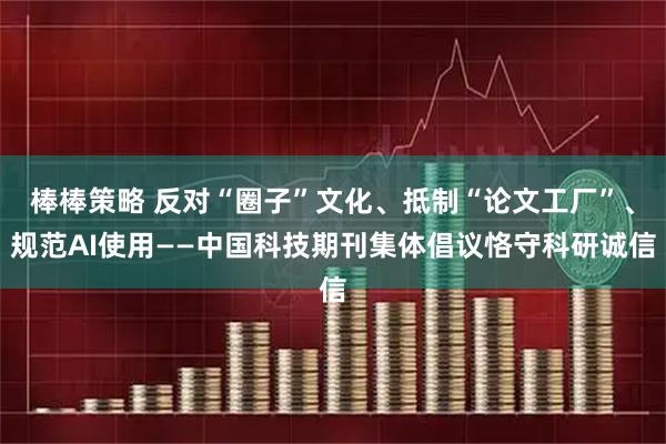 棒棒策略 反对“圈子”文化、抵制“论文工厂”、规范AI使用——中国科技期刊集体倡议恪守科研诚信